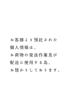 お客様より預託された個人情報は、お荷物の発送作業及び配送に使用する為、お預かりしております。